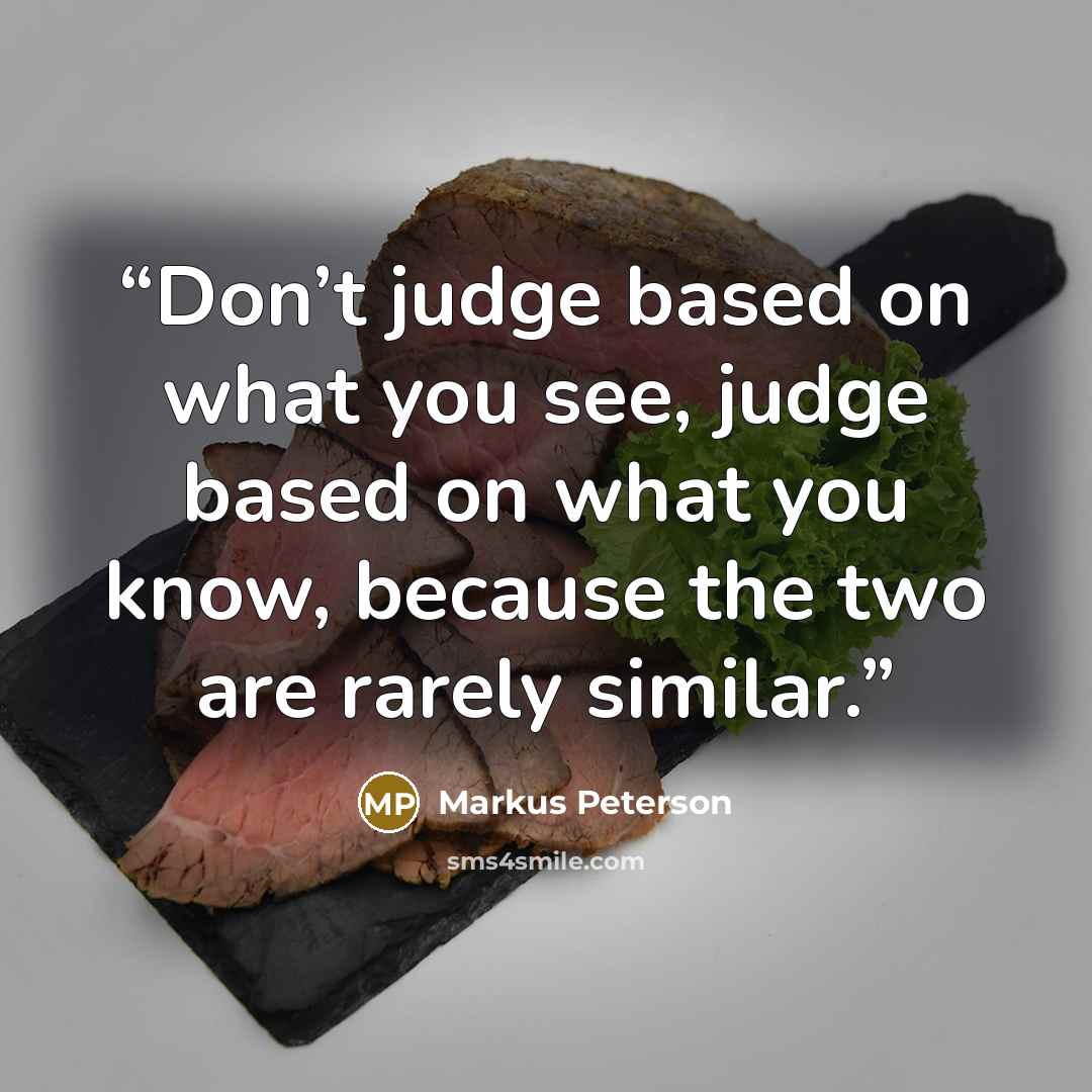 “Don’t judge based on what you see, judge based on what you know, because the two are rarely similar.” quote by Markus Peterson