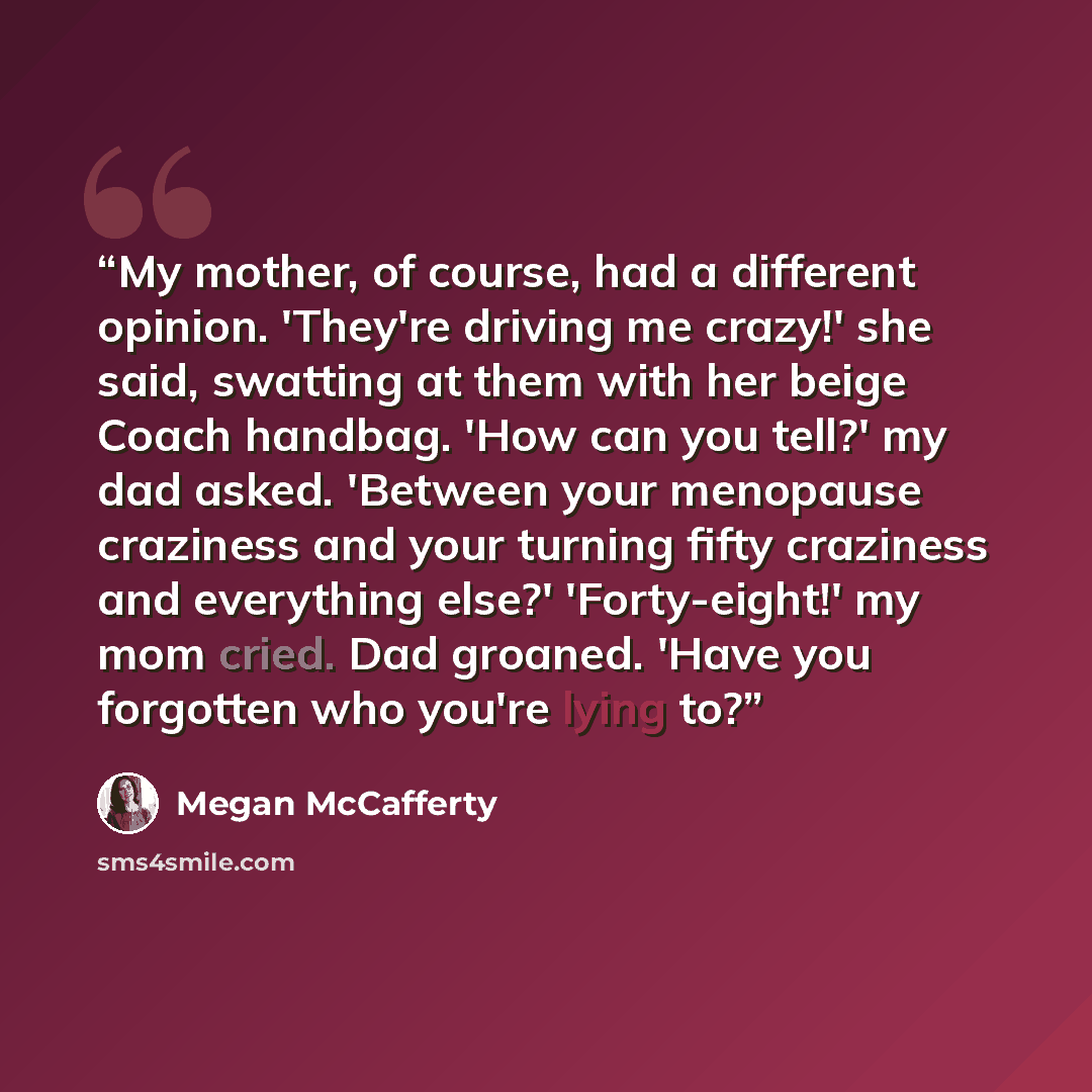 “My mother, of course, had a different opinion. 'They're driving me crazy!' she said, swatting at them with her beige Coach handbag. 'How can you tell?' my dad asked. 'Between your menopause craziness and your turning fifty craziness and everything else?' 'Forty-eight!' my mom cried. Dad groaned…” quote by Megan McCafferty