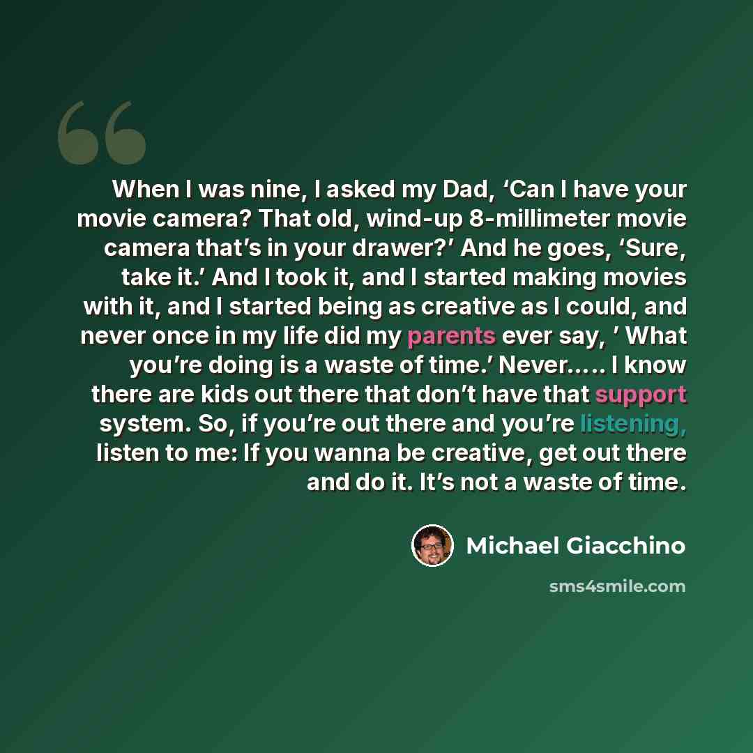 “When I was nine, I asked my Dad, ‘Can I have your movie camera? That old, wind-up 8-millimeter movie camera that’s in your drawer?’ And he goes, ‘Sure, take it.’ And I took it, and I started making movies with it, and I started being as creative as I could, and never once in my life did my parents…” quote by Michael Giacchino