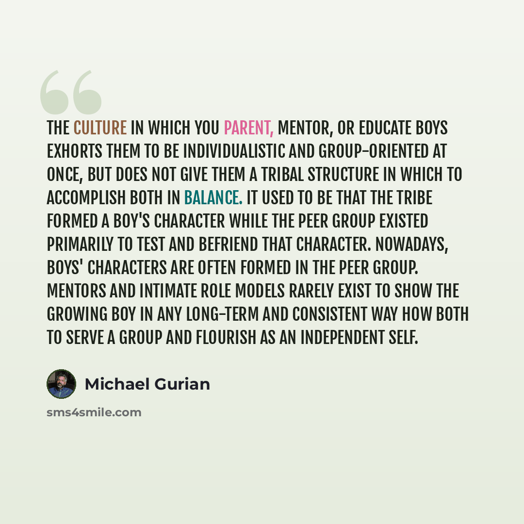 “The culture in which you parent, mentor, or educate boys exhorts them to be individualistic and group-oriented at once, but does not give them a tribal structure in which to accomplish both in balance. It used to be that the tribe formed a boy's character while the peer group existed primarily to…” quote by Michael Gurian