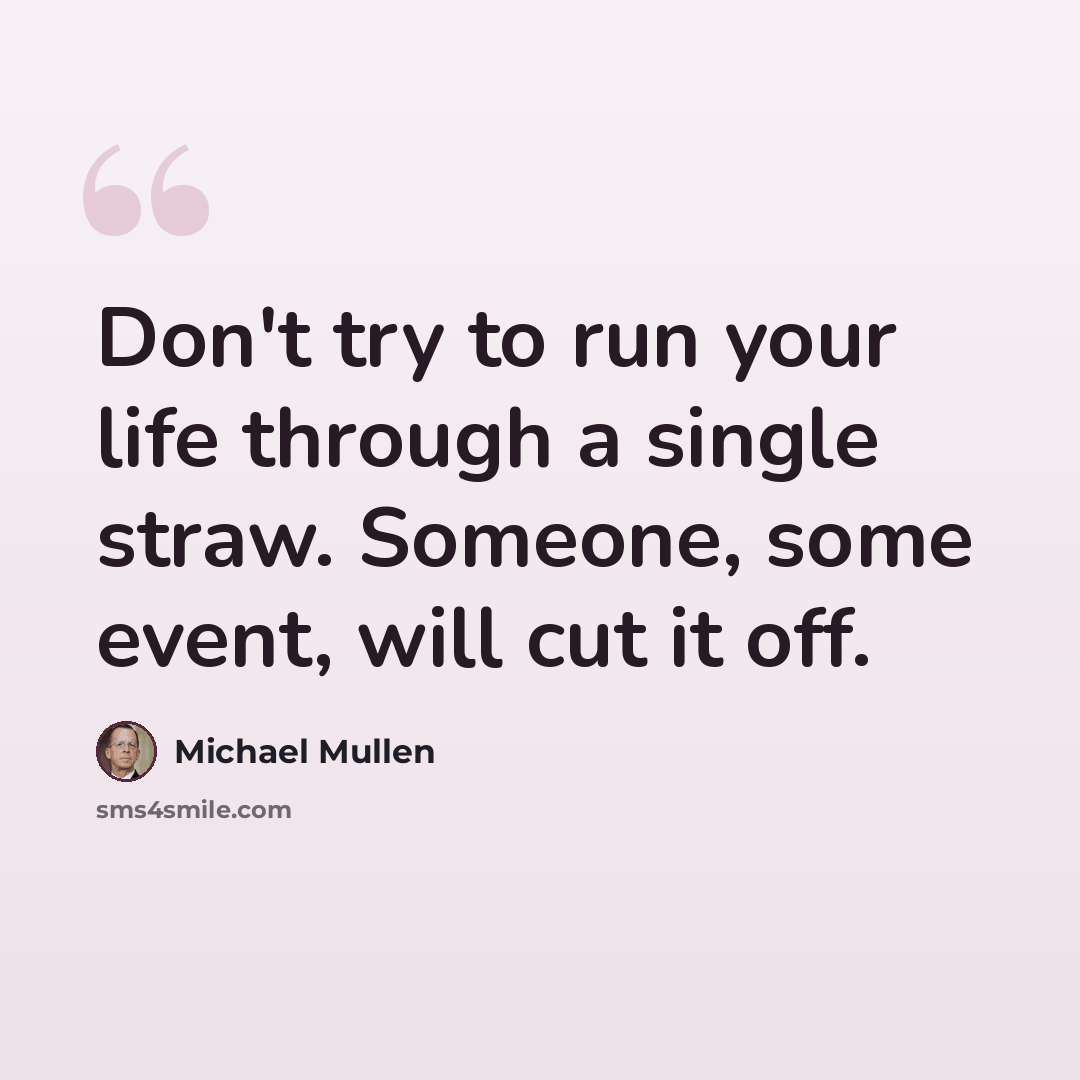 “Don't try to run your life through a single straw. Someone, some event, will cut it off.” quote by Michael Mullen