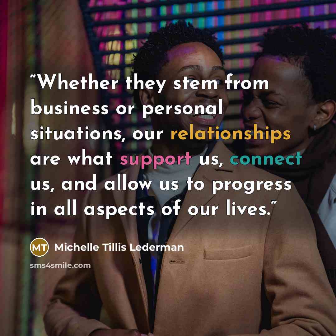 “Whether they stem from business or personal situations, our relationships are what support us, connect us, and allow us to progress in all aspects of our lives.” quote by Michelle Tillis Lederman