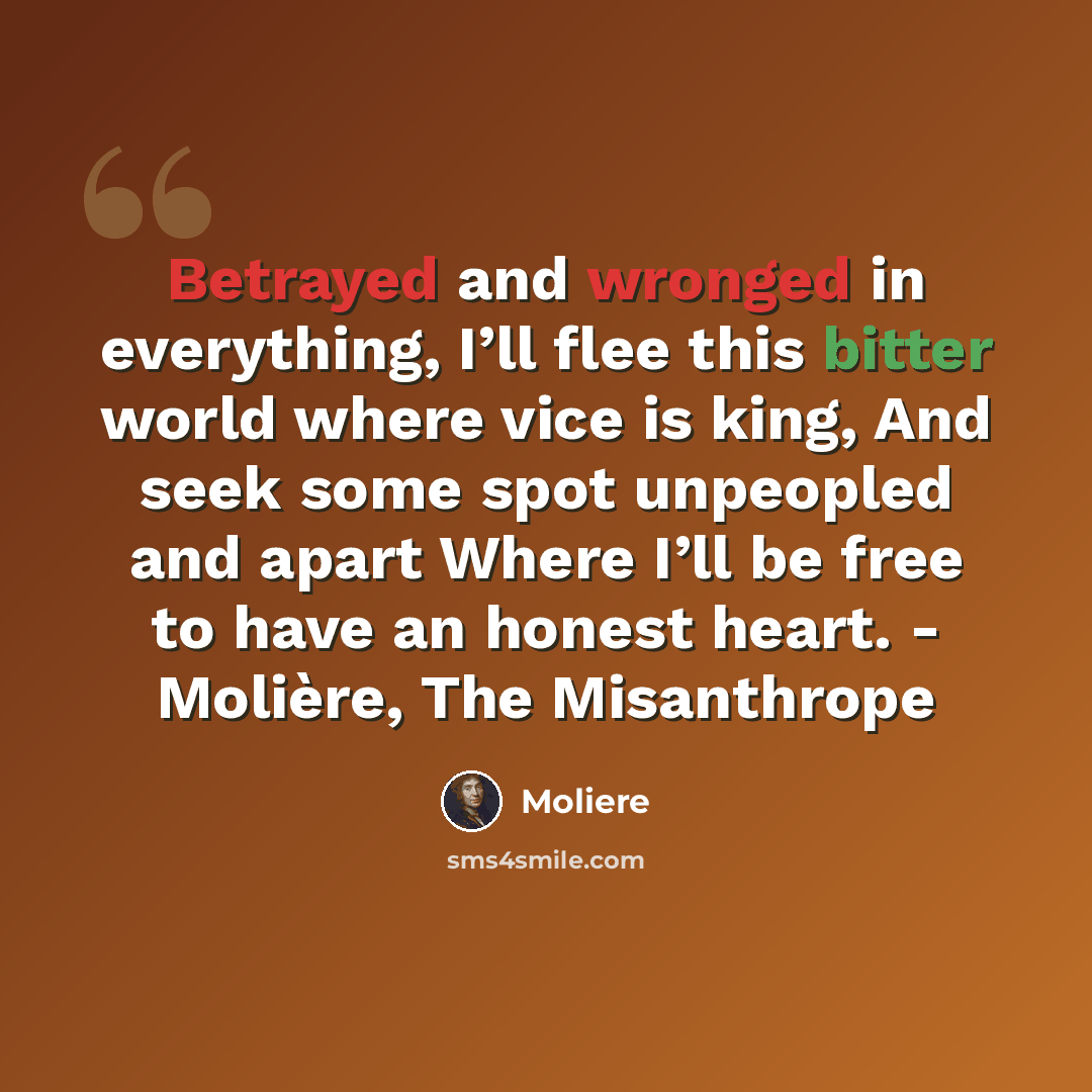 “Betrayed and wronged in everything, I’ll flee this bitter world where vice is king, And seek some spot unpeopled and apart Where I’ll be free to have an honest heart. - Molière, The Misanthrope” quote by Moliere