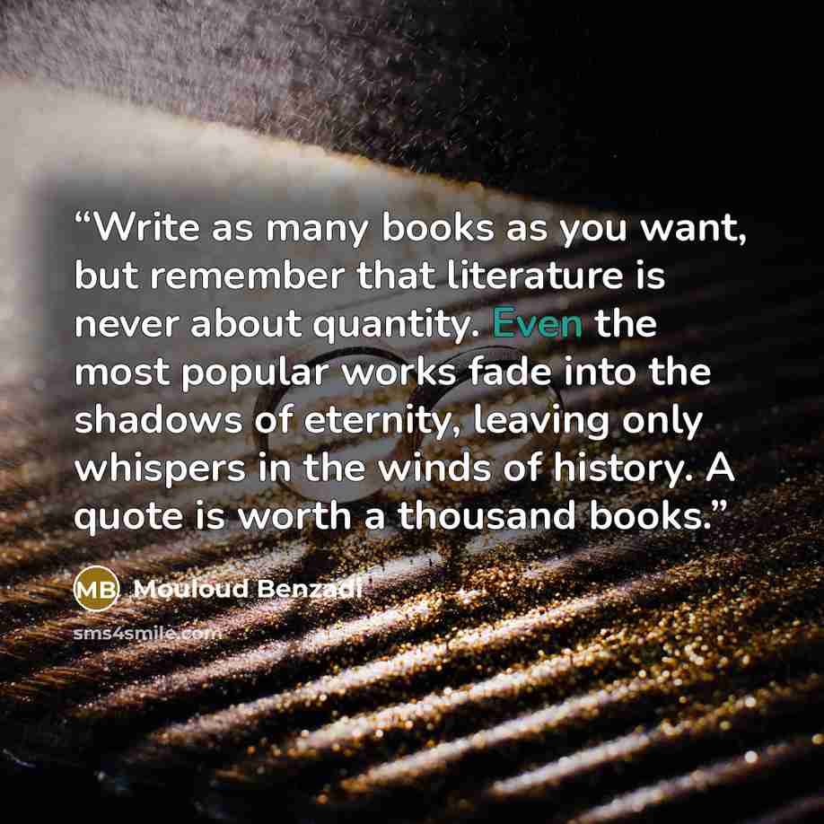 “Write as many books as you want, but remember that literature is never about quantity. Even the most popular works fade into the shadows of eternity, leaving only whispers in the winds of history. A quote is worth a thousand books.” quote by Mouloud Benzadi