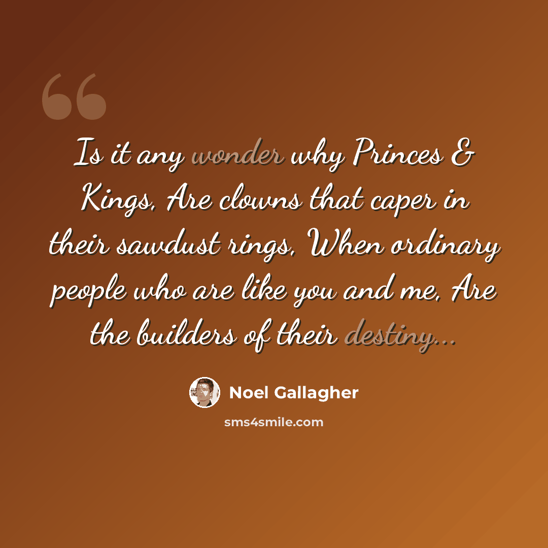 “Is it any wonder why Princes & Kings, Are clowns that caper in their sawdust rings, When ordinary people who are like you and me, Are the builders of their destiny...” quote by Noel Gallagher
