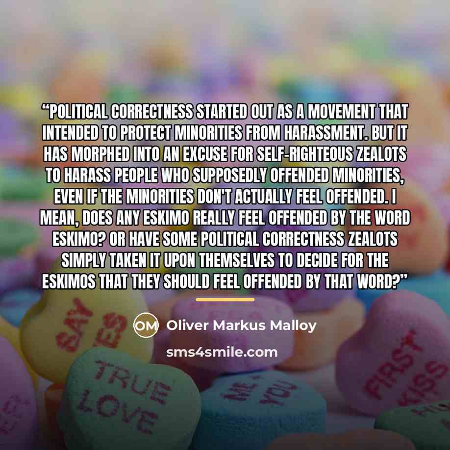 “Political Correctness started out as a movement that intended to protect minorities from harassment. But it has morphed into an excuse for self-righteous zealots to harass people who supposedly offended minorities, even if the minorities don't actually feel offended. I mean, does any Eskimo really…” quote by Oliver Markus Malloy