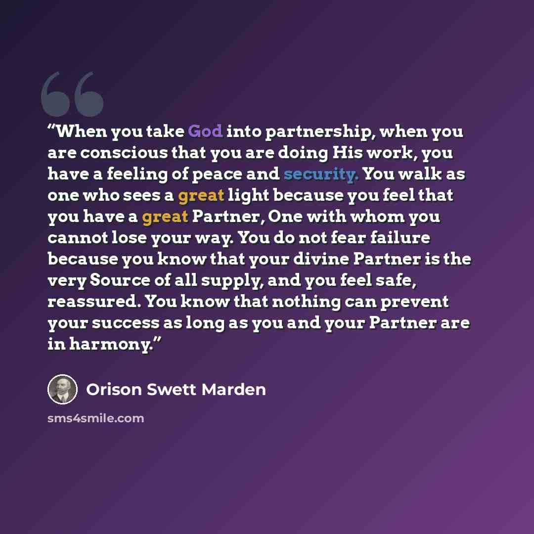“When you take God into partnership, when you are conscious that you are doing His work, you have a feeling of peace and security. You walk as one who sees a great light because you feel that you have a great Partner, One with whom you cannot lose your way. You do not fear failure because you know…” quote by Orison Swett Marden