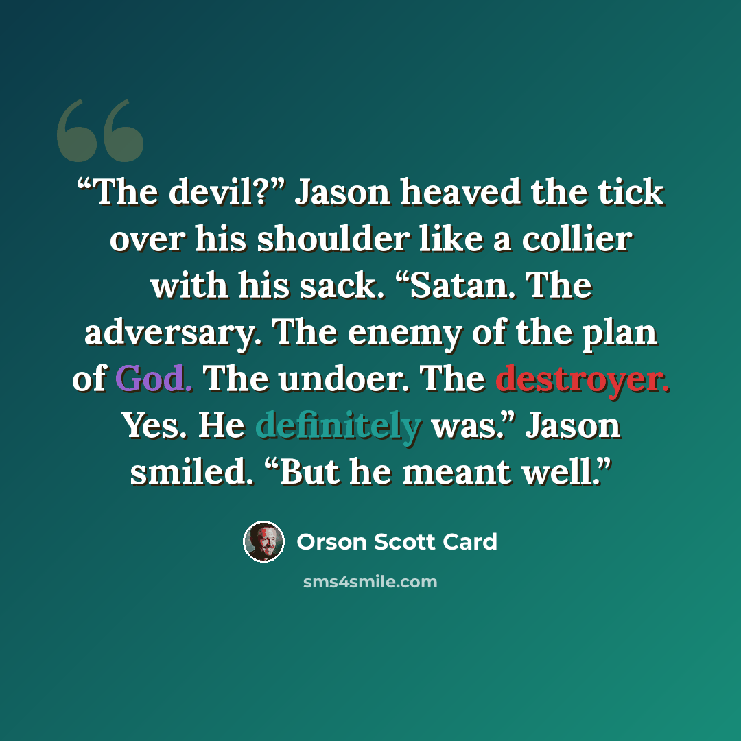 “The devil?” Jason heaved the tick over his shoulder like a collier with his sack. “Satan. The adversary. The enemy of the plan of God. The undoer. The destroyer. Yes. He definitely was.” Jason smiled. “But he meant well.” quote by Orson Scott Card