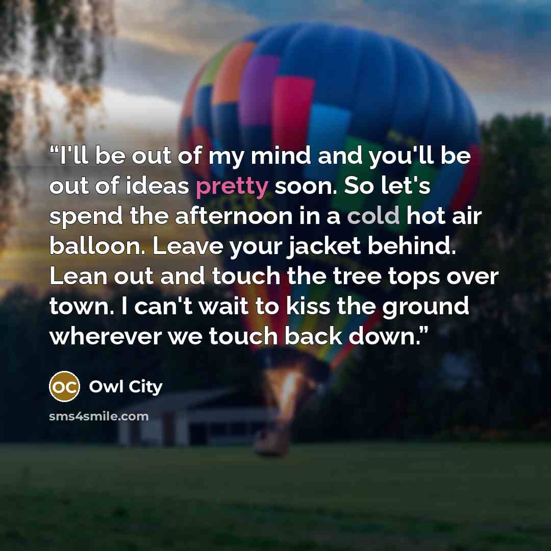 “I'll be out of my mind and you'll be out of ideas pretty soon. So let's spend the afternoon in a cold hot air balloon. Leave your jacket behind. Lean out and touch the tree tops over town. I can't wait to kiss the ground wherever we touch back down.” quote by Owl City