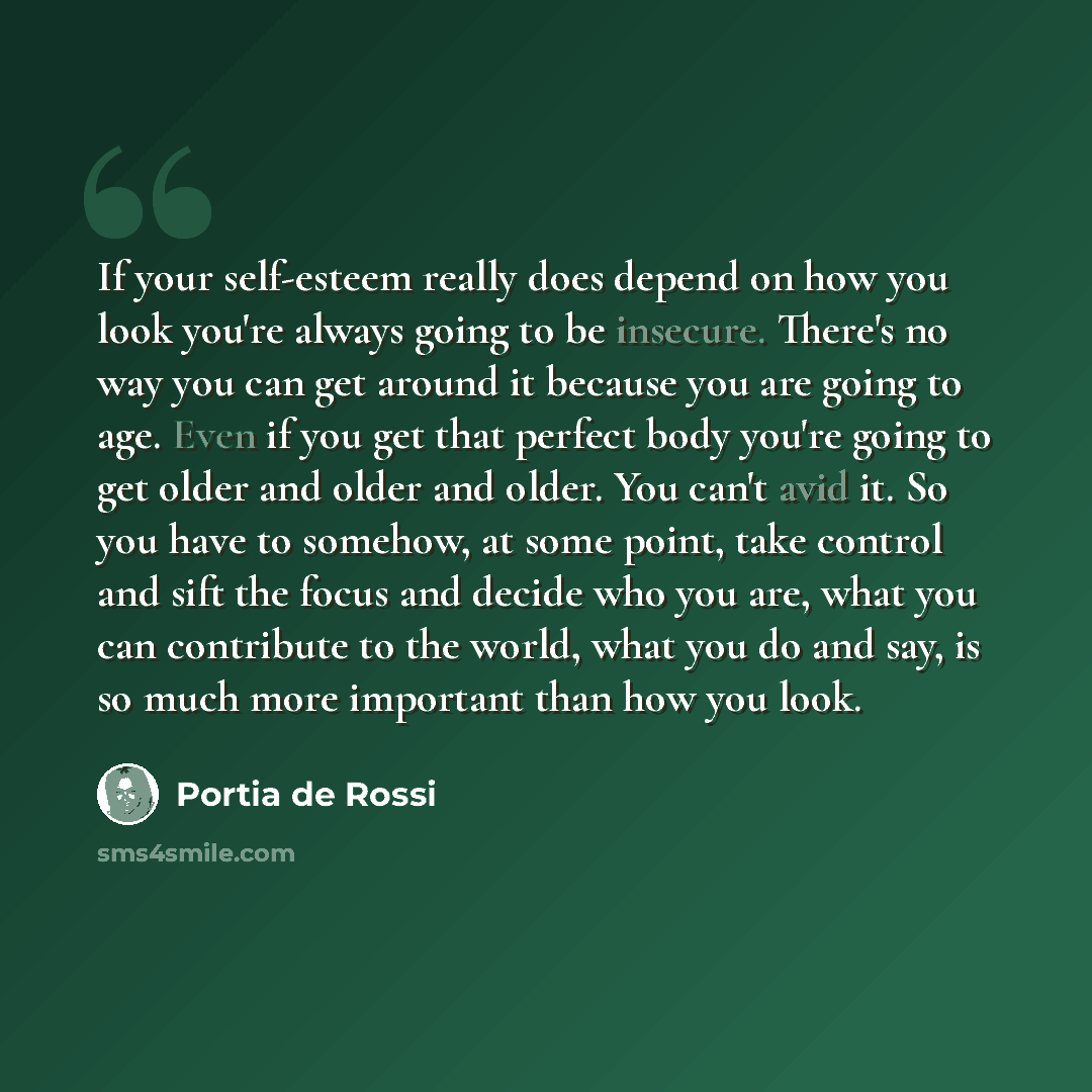 “If your self-esteem really does depend on how you look you're always going to be insecure. There's no way you can get around it because you are going to age. Even if you get that perfect body you're going to get older and older and older. You can't avid it. So you have to somehow, at some point…” quote by Portia de Rossi
