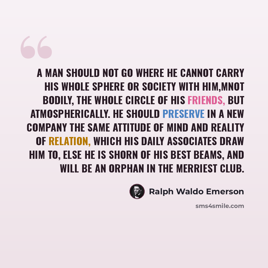 “A man should not go where he cannot carry his whole sphere or society with him,Mnot bodily, the whole circle of his friends, but atmospherically. He should preserve in a new company the same attitude of mind and reality of relation, which his daily associates draw him to, else he is shorn of his…” quote by Ralph Waldo Emerson