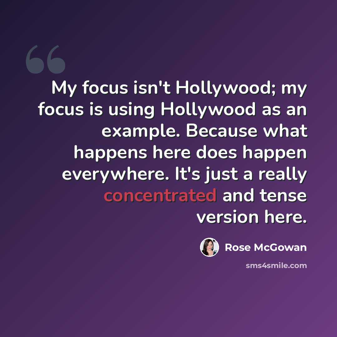 “My focus isn't Hollywood; my focus is using Hollywood as an example. Because what happens here does happen everywhere. It's just a really concentrated and tense version here.” quote by Rose McGowan