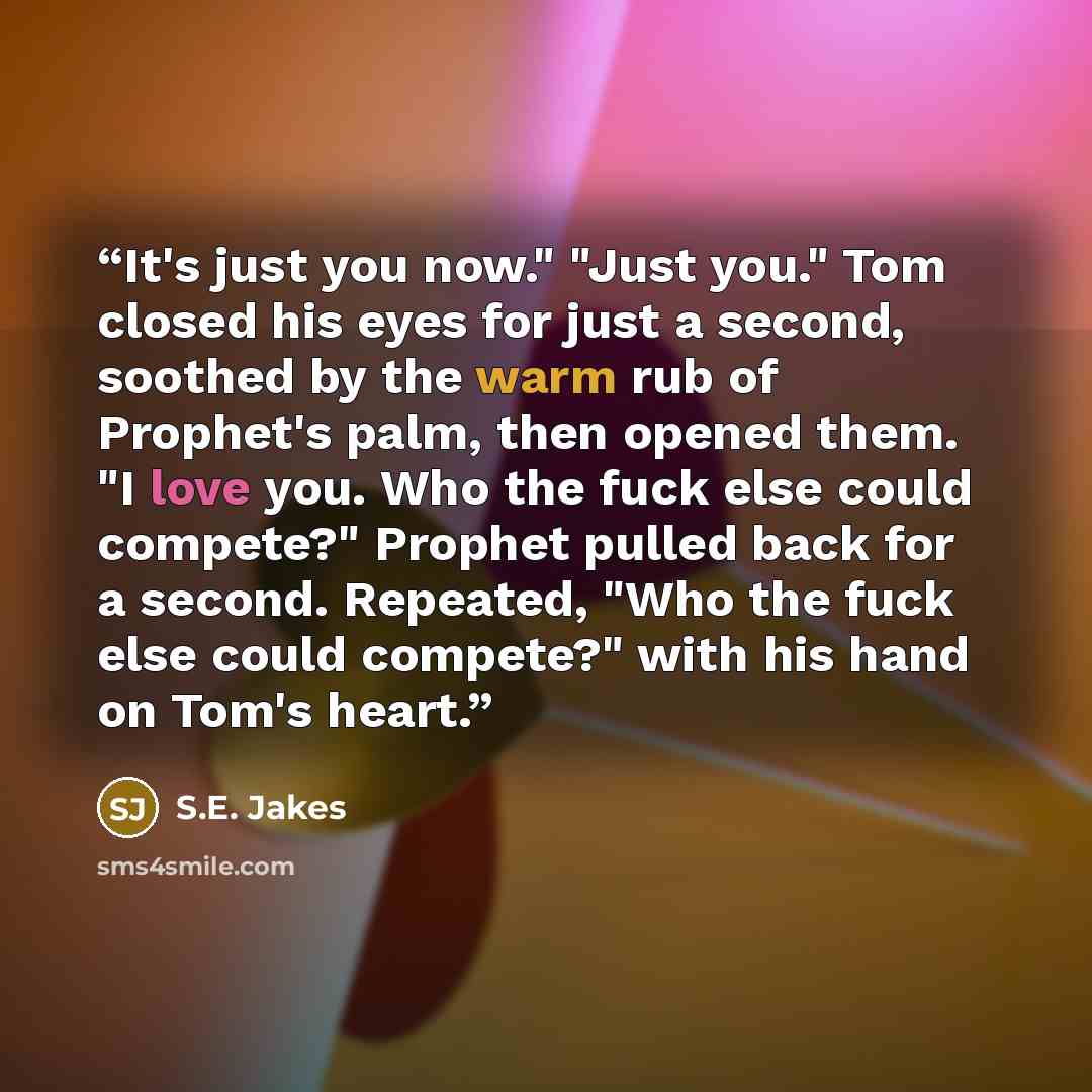 “It's just you now." "Just you." Tom closed his eyes for just a second, soothed by the warm rub of Prophet's palm, then opened them. "I love you. Who the fuck else could compete?" Prophet pulled back for a second. Repeated, "Who the fuck else could compete?" with his hand on Tom's heart.” quote by S.E. Jakes