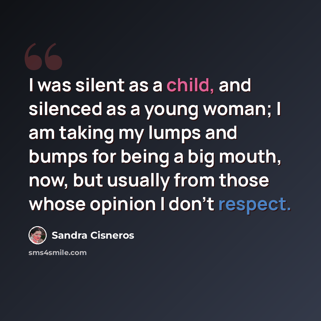 “I was silent as a child, and silenced as a young woman; I am taking my lumps and bumps for being a big mouth, now, but usually from those whose opinion I don't respect.” quote by Sandra Cisneros
