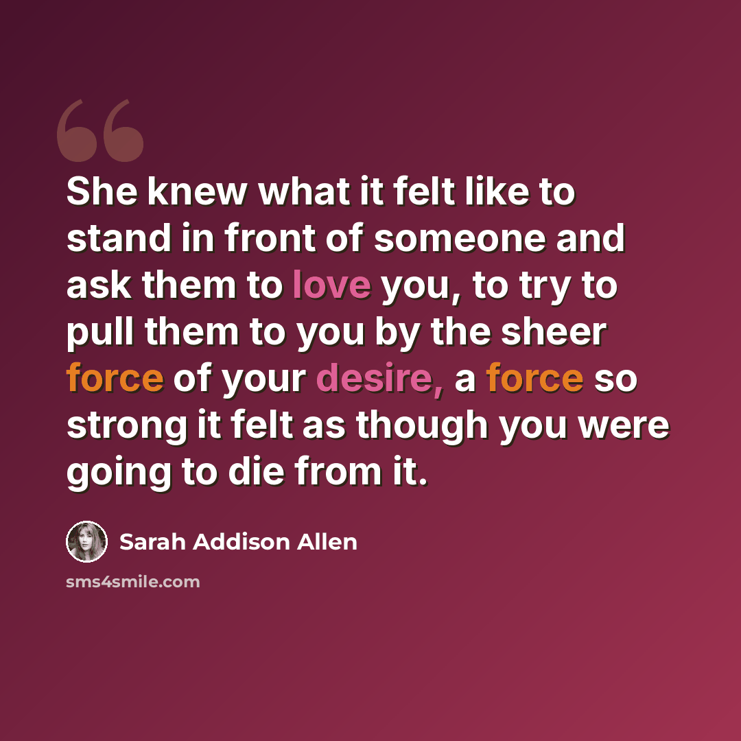 “She knew what it felt like to stand in front of someone and ask them to love you, to try to pull them to you by the sheer force of your desire, a force so strong it felt as though you were going to die from it.” quote by Sarah Addison Allen