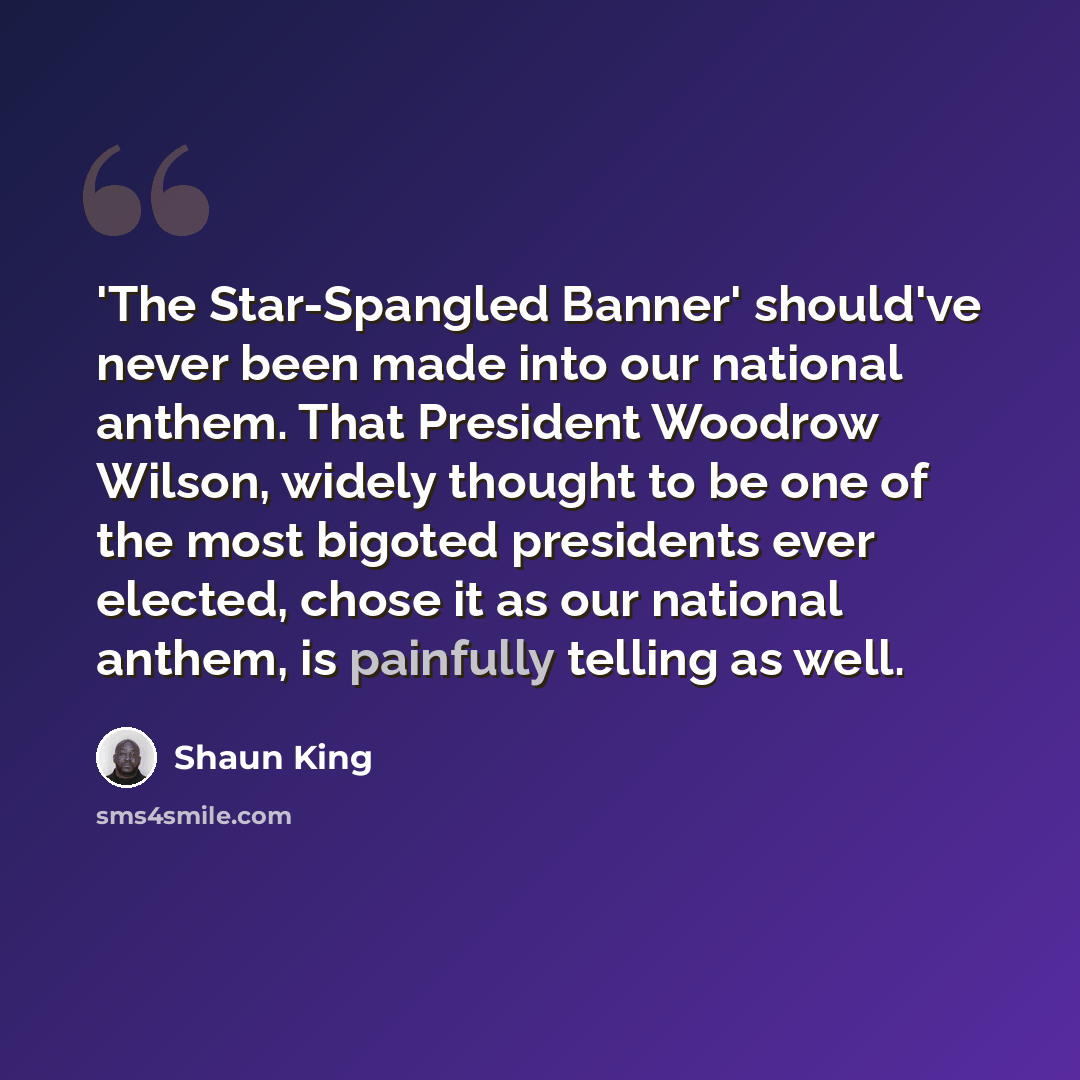 “'The Star-Spangled Banner' should've never been made into our national anthem. That President Woodrow Wilson, widely thought to be one of the most bigoted presidents ever elected, chose it as our national anthem, is painfully telling as well.” quote by Shaun King