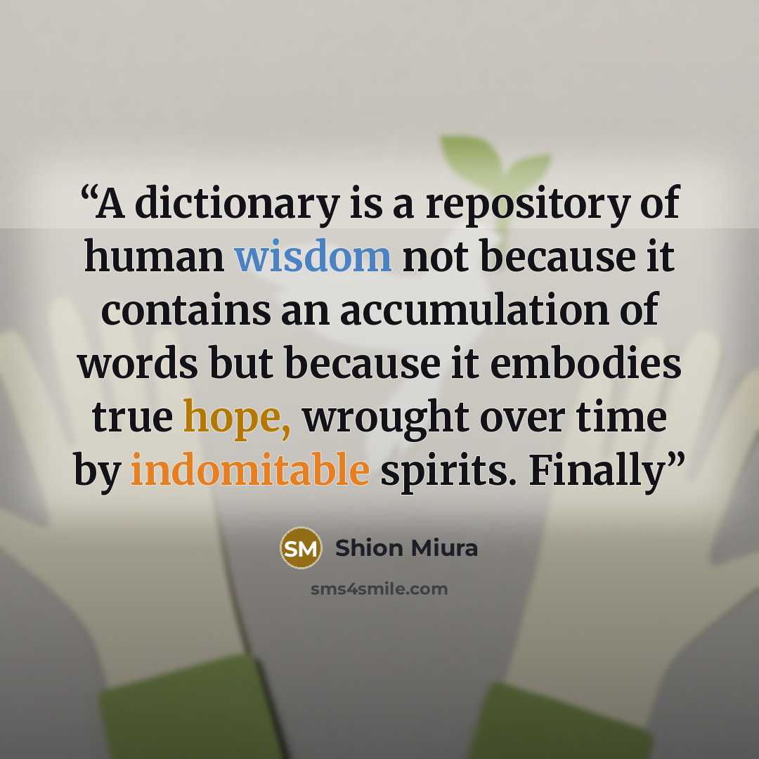 “A dictionary is a repository of human wisdom not because it contains an accumulation of words but because it embodies true hope, wrought over time by indomitable spirits. Finally” quote by Shion Miura