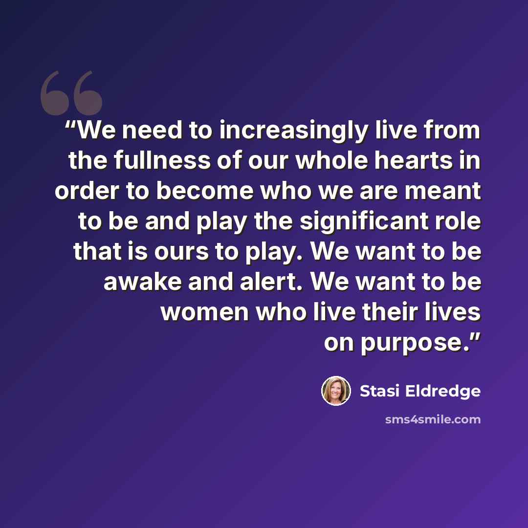 “We need to increasingly live from the fullness of our whole hearts in order to become who we are meant to be and play the significant role that is ours to play. We want to be awake and alert. We want to be women who live their lives on purpose.” quote by Stasi Eldredge
