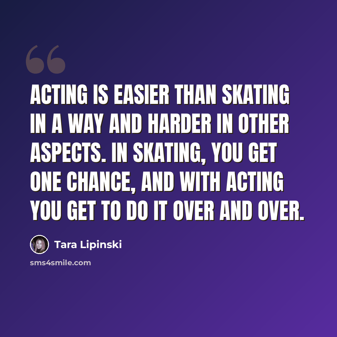 “Acting is easier than skating in a way and harder in other aspects. In skating, you get one chance, and with acting you get to do it over and over.” quote by Tara Lipinski
