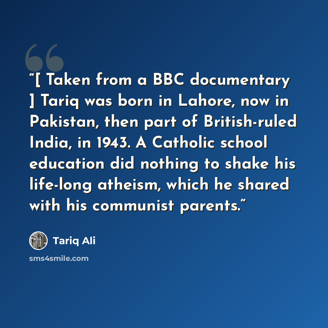 “[ Taken from a BBC documentary ] Tariq was born in Lahore, now in Pakistan, then part of British-ruled India, in 1943. A Catholic school education did nothing to shake his life-long atheism, which he shared with his communist parents.” quote by Tariq Ali
