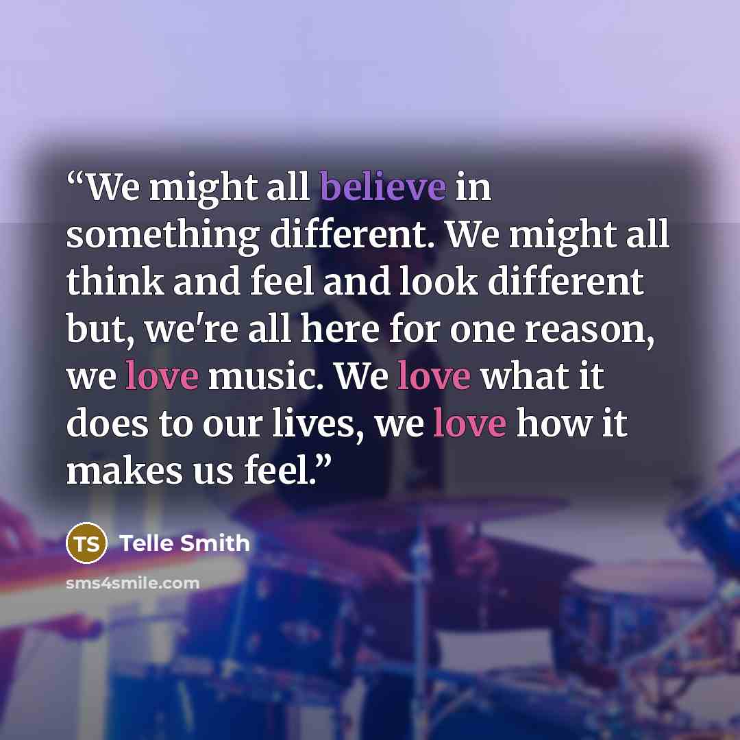 “We might all believe in something different. We might all think and feel and look different but, we're all here for one reason, we love music. We love what it does to our lives, we love how it makes us feel.” quote by Telle Smith