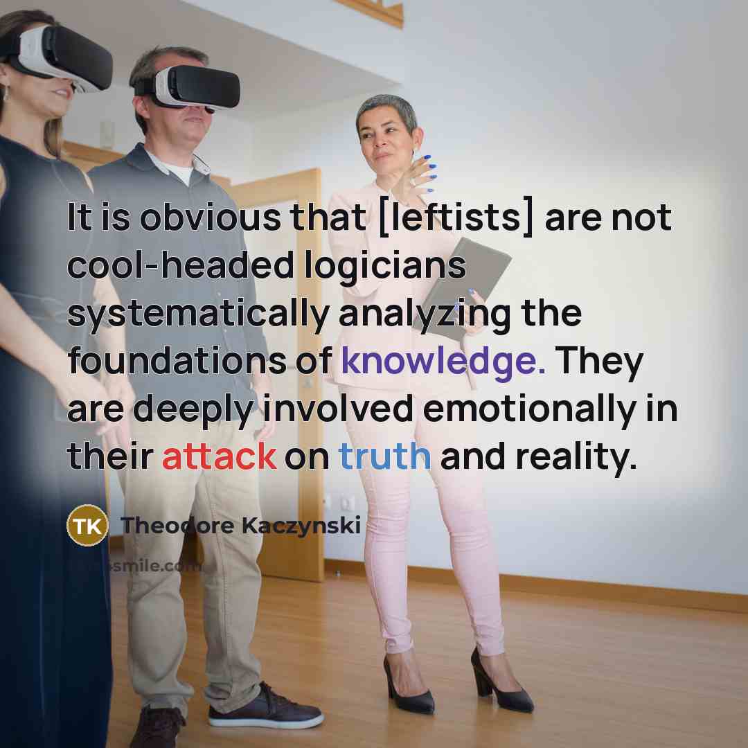 “It is obvious that [leftists] are not cool-headed logicians systematically analyzing the foundations of knowledge. They are deeply involved emotionally in their attack on truth and reality.” quote by Theodore Kaczynski