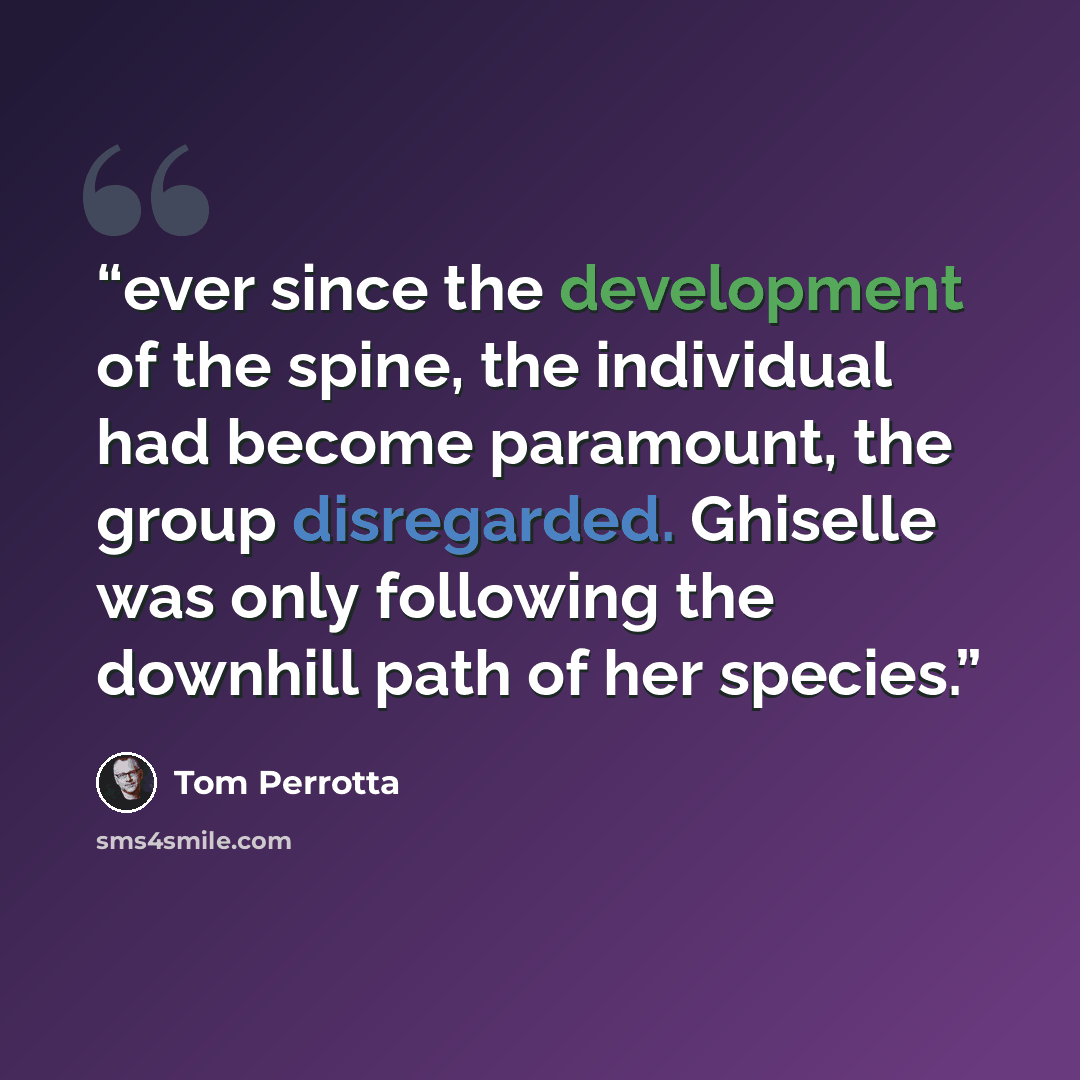 “ever since the development of the spine, the individual had become paramount, the group disregarded. Ghiselle was only following the downhill path of her species.” quote by Tom Perrotta