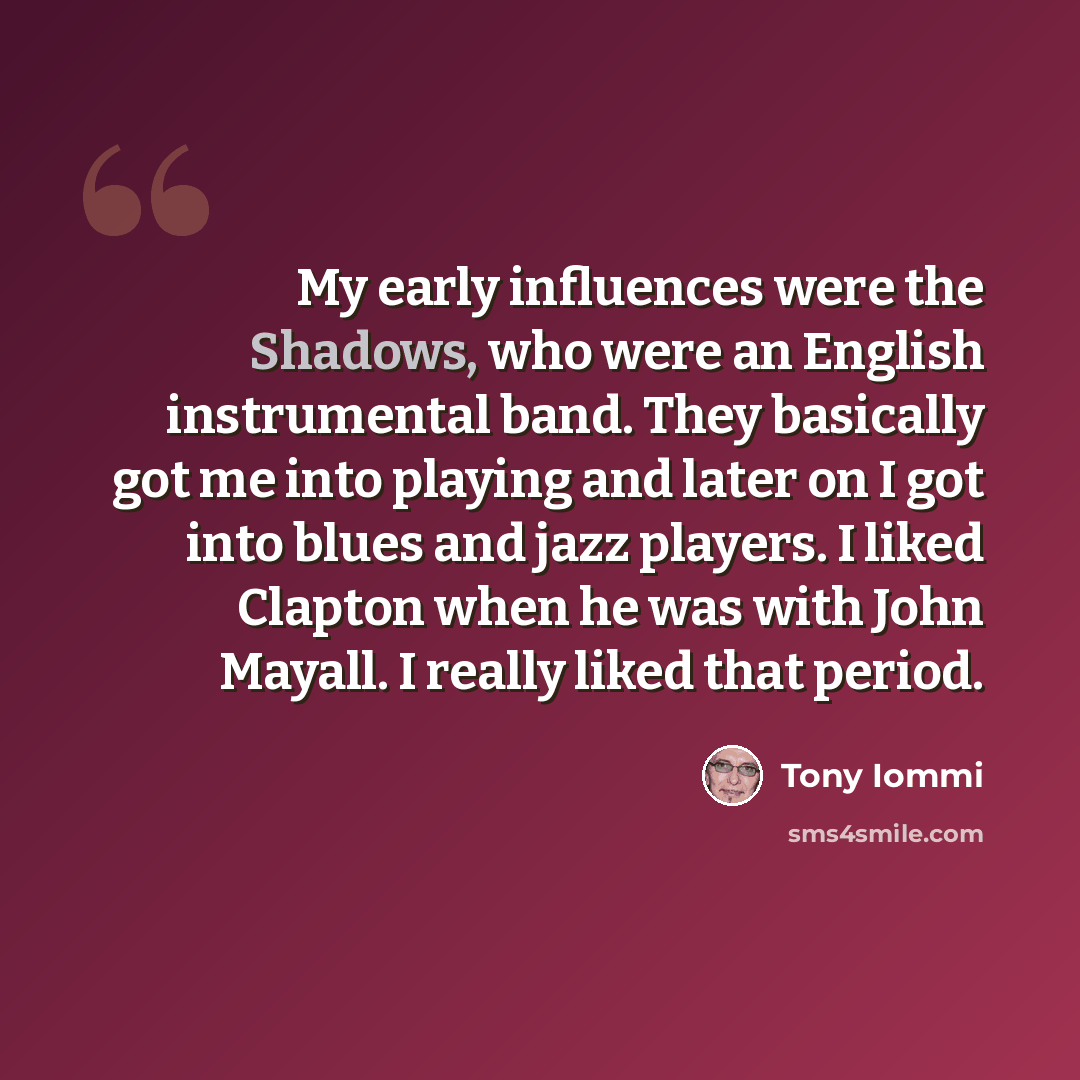 “My early influences were the Shadows, who were an English instrumental band. They basically got me into playing and later on I got into blues and jazz players. I liked Clapton when he was with John Mayall. I really liked that period.” quote by Tony Iommi