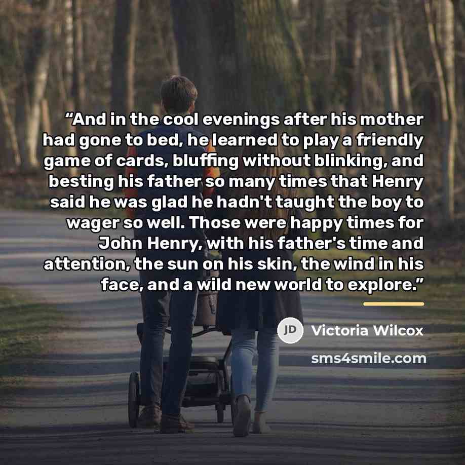 “And in the cool evenings after his mother had gone to bed, he learned to play a friendly game of cards, bluffing without blinking, and besting his father so many times that Henry said he was glad he hadn't taught the boy to wager so well. Those were happy times for John Henry, with his father's…” quote by Victoria Wilcox