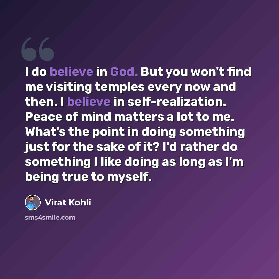 “I do believe in God. But you won't find me visiting temples every now and then. I believe in self-realization. Peace of mind matters a lot to me. What's the point in doing something just for the sake of it? I'd rather do something I like doing as long as I'm being true to myself.” quote by Virat Kohli