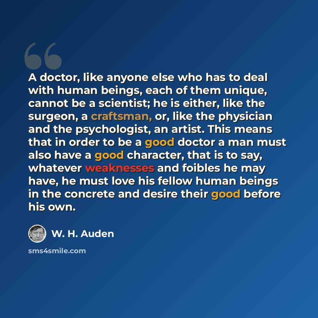 “A doctor, like anyone else who has to deal with human beings, each of them unique, cannot be a scientist; he is either, like the surgeon, a craftsman, or, like the physician and the psychologist, an artist. This means that in order to be a good doctor a man must also have a good character, that is…” quote by W. H. Auden