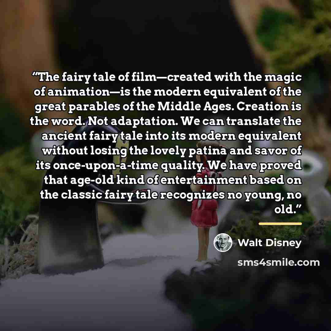 “The fairy tale of film—created with the magic of animation—is the modern equivalent of the great parables of the Middle Ages. Creation is the word. Not adaptation. We can translate the ancient fairy tale into its modern equivalent without losing the lovely patina and savor of its once-upon-a-time…” quote by Walt Disney