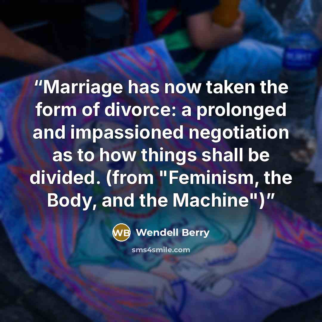 “Marriage has now taken the form of divorce: a prolonged and impassioned negotiation as to how things shall be divided. (from "Feminism, the Body, and the Machine")” quote by Wendell Berry