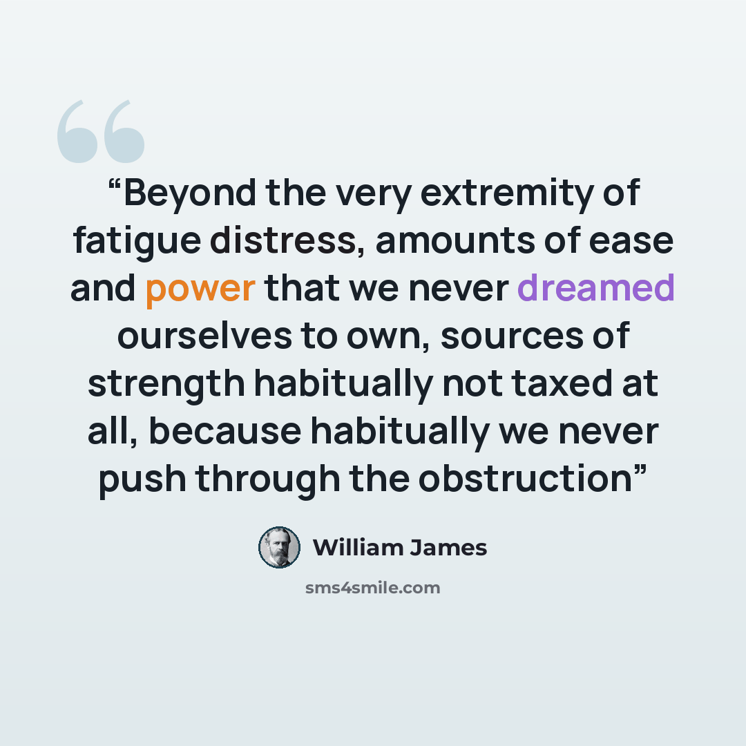 “Beyond the very extremity of fatigue distress, amounts of ease and power that we never dreamed ourselves to own, sources of strength habitually not taxed at all, because habitually we never push through the obstruction” quote by William James