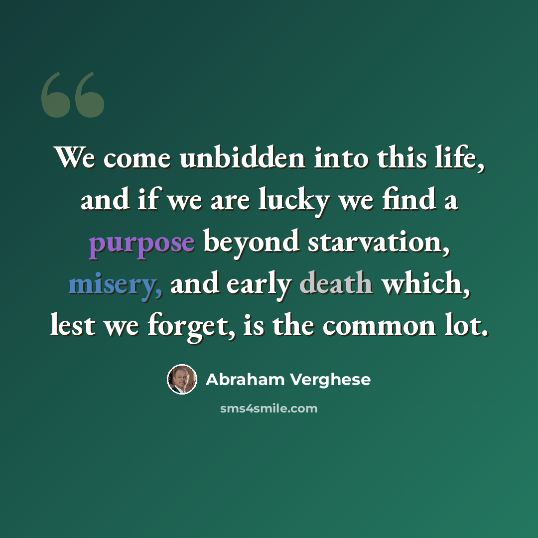 “We come unbidden into this life, and if we are lucky we find a purpose beyond starvation, misery, and early death which, lest we forget, is the common lot.” quote by Abraham Verghese