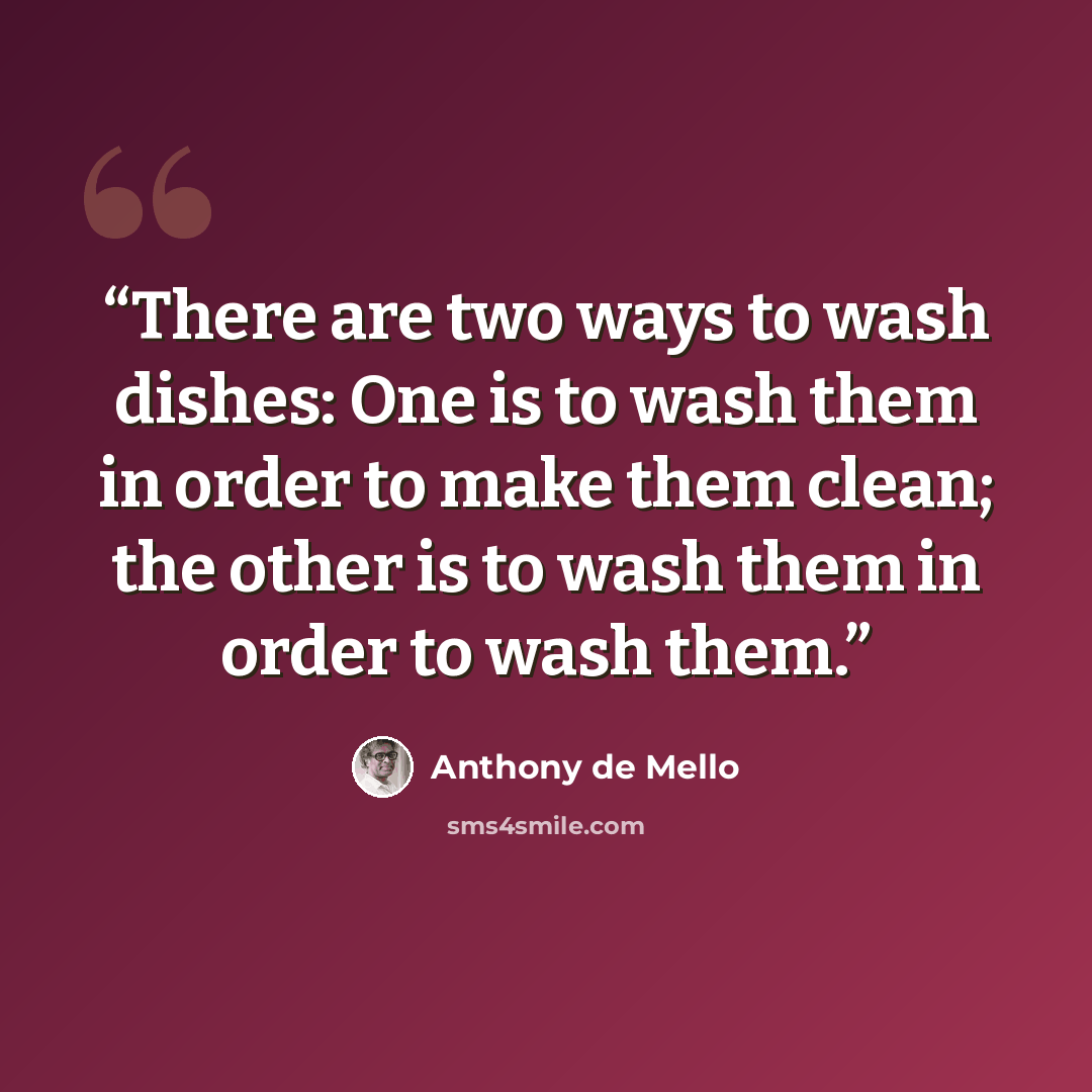 “There are two ways to wash dishes: One is to wash them in order to make them clean; the other is to wash them in order to wash them.” quote by Anthony de Mello