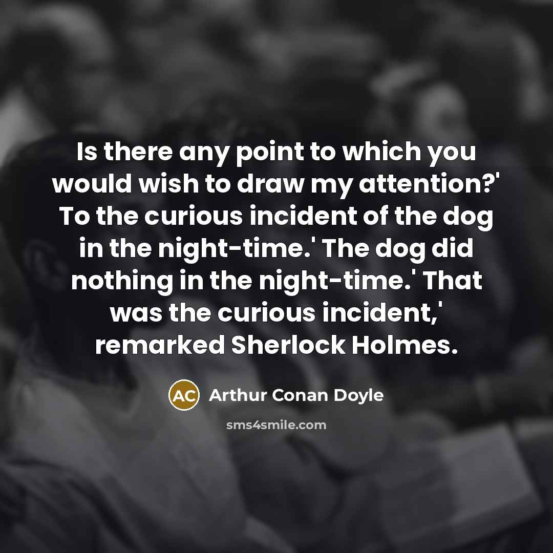 “Is there any point to which you would wish to draw my attention?' To the curious incident of the dog in the night-time.' The dog did nothing in the night-time.' That was the curious incident,' remarked Sherlock Holmes.” quote by Arthur Conan Doyle