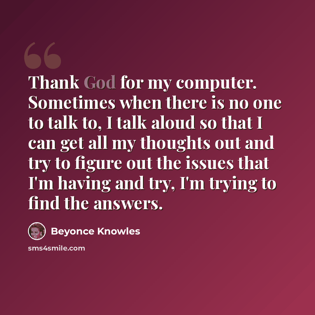 “Thank God for my computer. Sometimes when there is no one to talk to, I talk aloud so that I can get all my thoughts out and try to figure out the issues that I'm having and try, I'm trying to find the answers.” quote by Beyonce Knowles