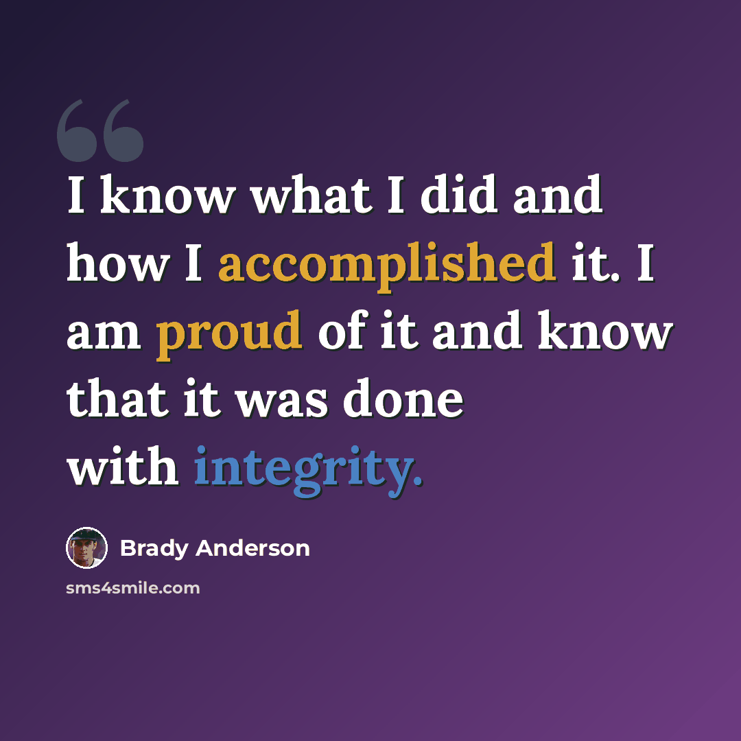 “I know what I did and how I accomplished it. I am proud of it and know that it was done with integrity.” quote by Brady Anderson