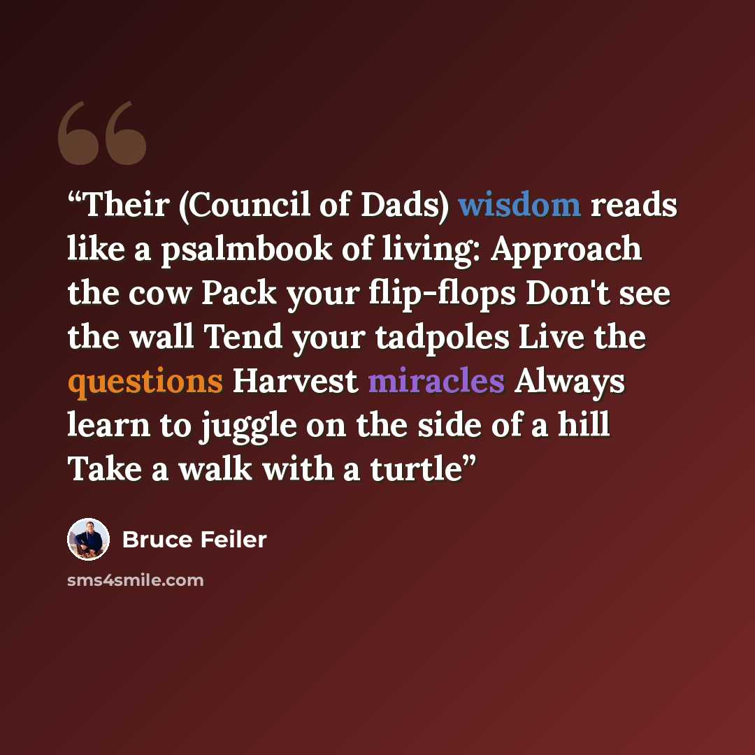 “Their (Council of Dads) wisdom reads like a psalmbook of living: Approach the cow Pack your flip-flops Don't see the wall Tend your tadpoles Live the questions Harvest miracles Always learn to juggle on the side of a hill Take a walk with a turtle” quote by Bruce Feiler