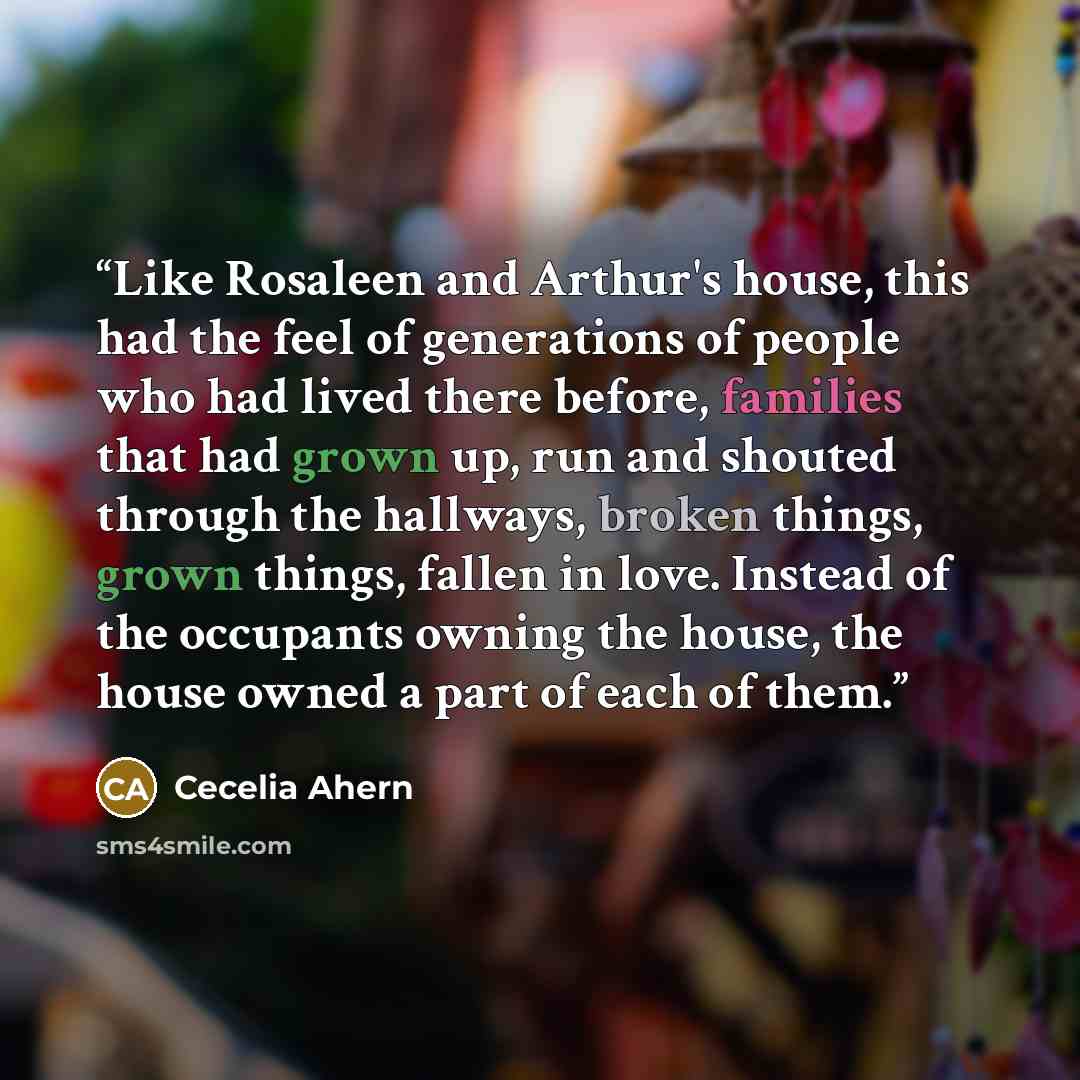 “Like Rosaleen and Arthur's house, this had the feel of generations of people who had lived there before, families that had grown up, run and shouted through the hallways, broken things, grown things, fallen in love. Instead of the occupants owning the house, the house owned a part of each of them.” quote by Cecelia Ahern