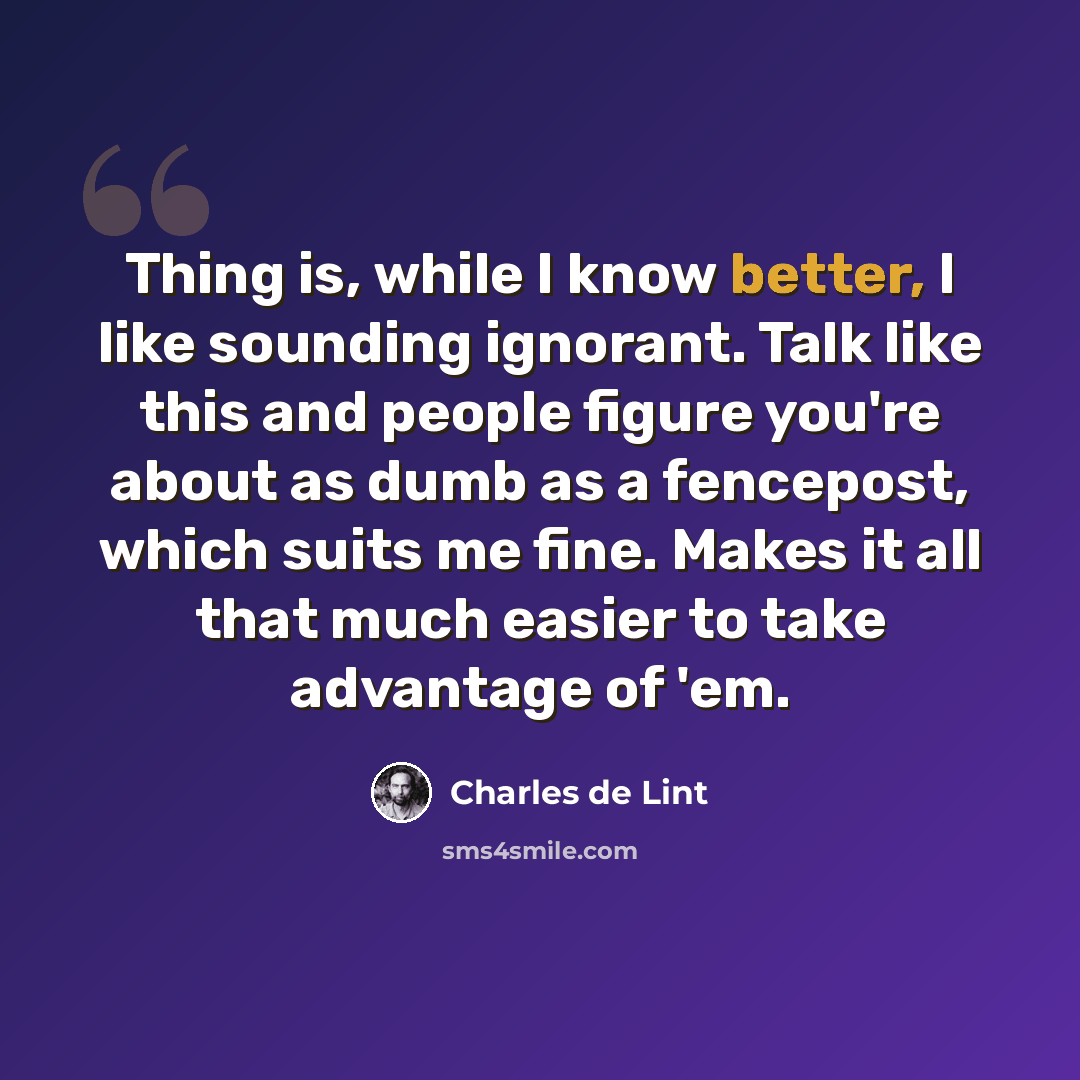 “Thing is, while I know better, I like sounding ignorant. Talk like this and people figure you're about as dumb as a fencepost, which suits me fine. Makes it all that much easier to take advantage of 'em.” quote by Charles de Lint