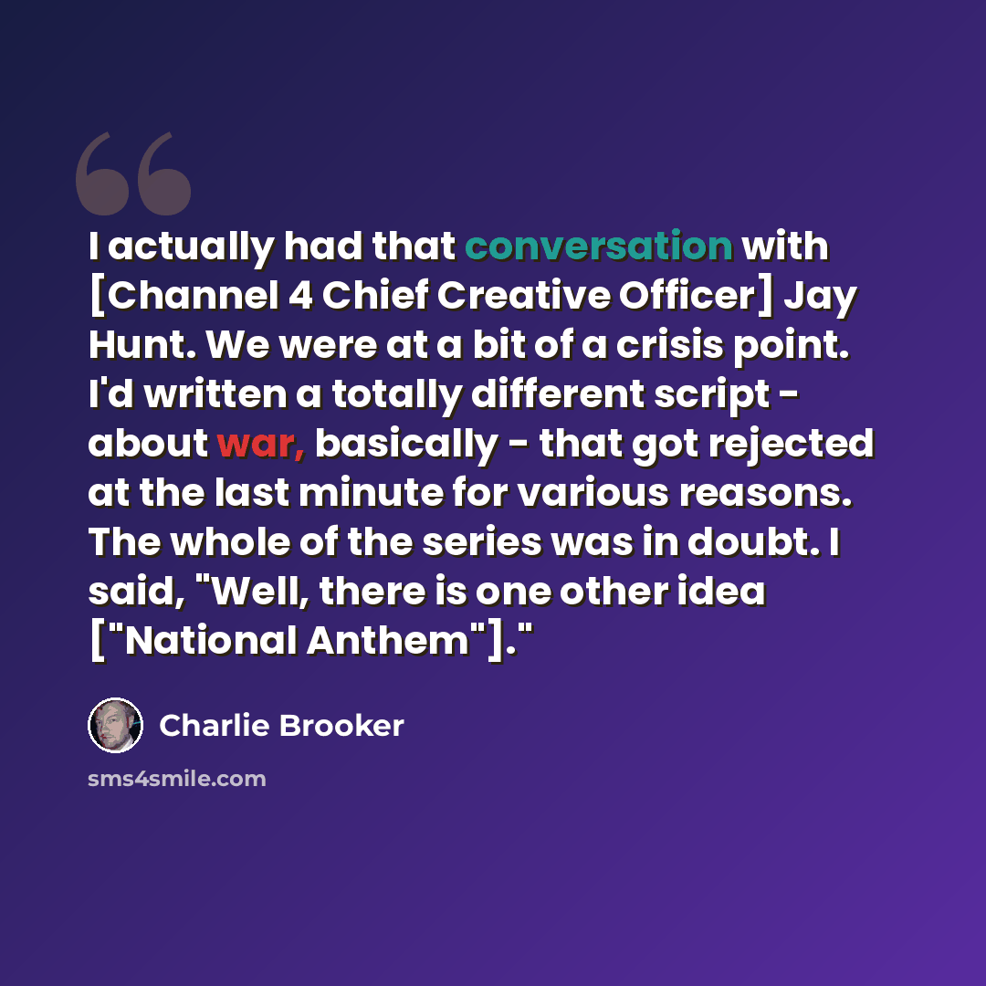“I actually had that conversation with [Channel 4 Chief Creative Officer] Jay Hunt. We were at a bit of a crisis point. I'd written a totally different script - about war, basically - that got rejected at the last minute for various reasons. The whole of the series was in doubt. I said, "Well…” quote by Charlie Brooker