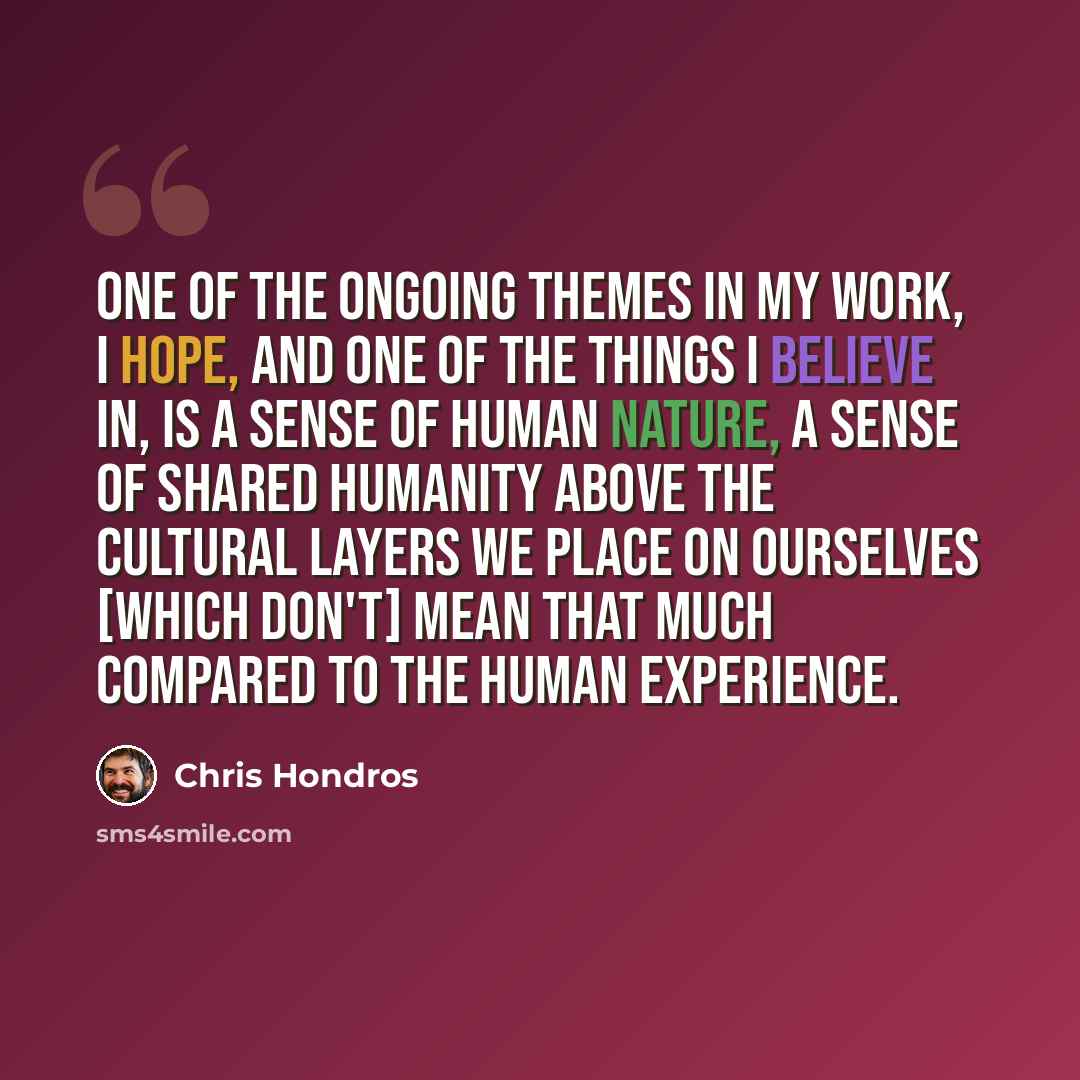 “One of the ongoing themes in my work, I hope, and one of the things I believe in, is a sense of human nature, a sense of shared humanity above the cultural layers we place on ourselves [which don't] mean that much compared to the human experience.” quote by Chris Hondros