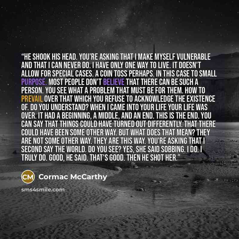 “He shook his head. You're asking that I make myself vulnerable and that I can never do. I have only one way to live. It doesn't allow for special cases. A coin toss perhaps. In this case to small purpose. Most people don't believe that there can be such a person. You see what a problem that must…” quote by Cormac McCarthy