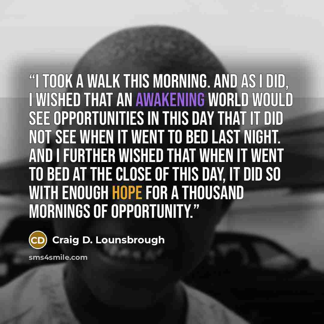 “I took a walk this morning. And as I did, I wished that an awakening world would see opportunities in this day that it did not see when it went to bed last night. And I further wished that when it went to bed at the close of this day, it did so with enough hope for a thousand mornings of…” quote by Craig D. Lounsbrough
