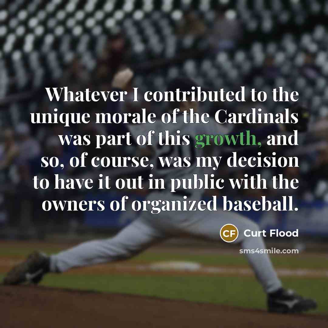 “Whatever I contributed to the unique morale of the Cardinals was part of this growth, and so, of course, was my decision to have it out in public with the owners of organized baseball.” quote by Curt Flood