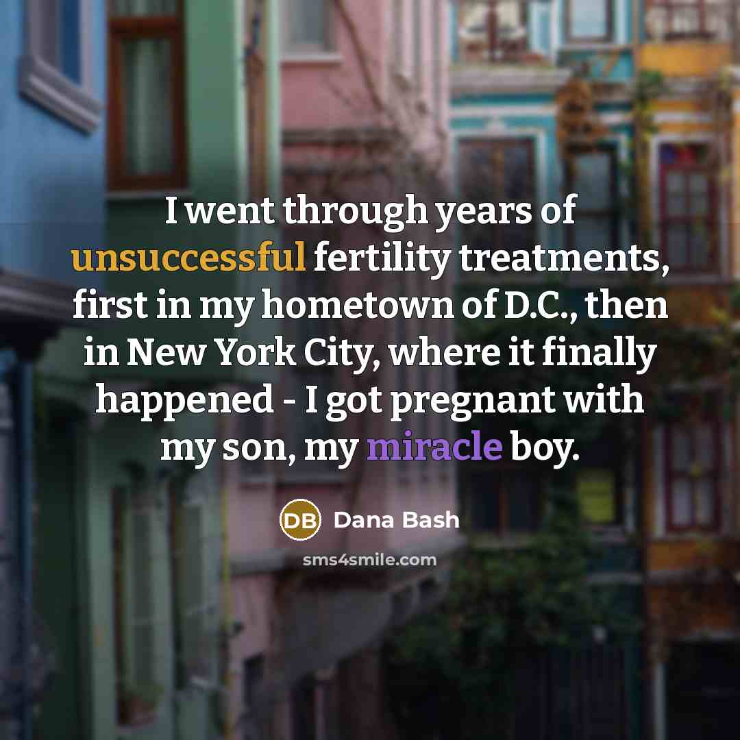 “I went through years of unsuccessful fertility treatments, first in my hometown of D.C., then in New York City, where it finally happened - I got pregnant with my son, my miracle boy.” quote by Dana Bash