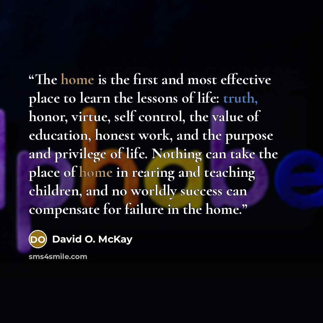 “The home is the first and most effective place to learn the lessons of life: truth, honor, virtue, self control, the value of education, honest work, and the purpose and privilege of life. Nothing can take the place of home in rearing and teaching children, and no worldly success can compensate…” quote by David O. McKay