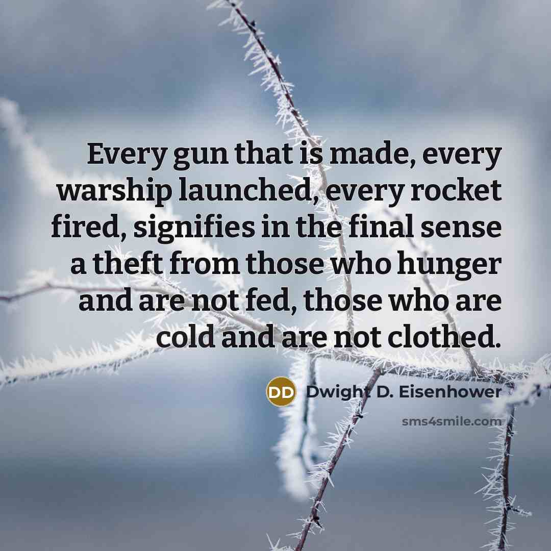 “Every gun that is made, every warship launched, every rocket fired, signifies in the final sense a theft from those who hunger and are not fed, those who are cold and are not clothed.” quote by Dwight D. Eisenhower